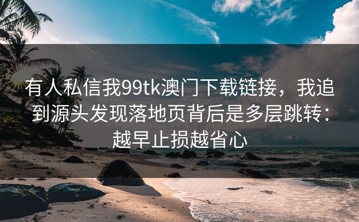 有人私信我99tk澳门下载链接，我追到源头发现落地页背后是多层跳转：越早止损越省心