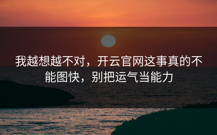 我越想越不对，开云官网这事真的不能图快，别把运气当能力