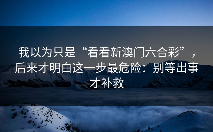 我以为只是“看看新澳门六合彩”，后来才明白这一步最危险：别等出事才补救