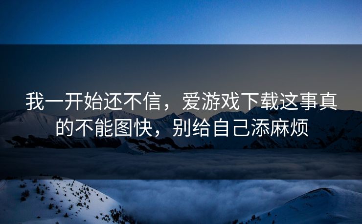 我一开始还不信，爱游戏下载这事真的不能图快，别给自己添麻烦