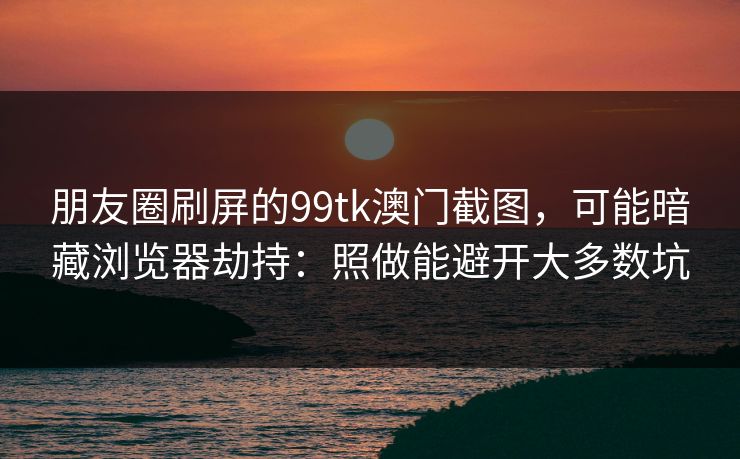 朋友圈刷屏的99tk澳门截图,可能暗藏浏览器劫持:照做能避开大多数坑