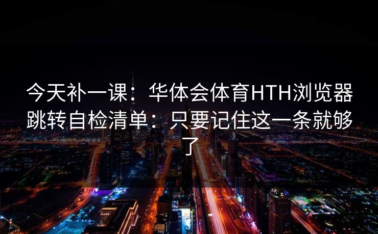今天补一课：华体会体育HTH浏览器跳转自检清单：只要记住这一条就够了