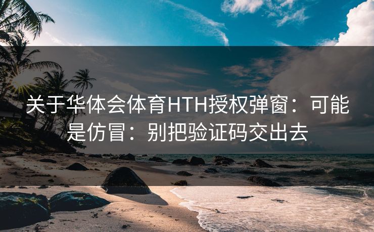 关于华体会体育HTH授权弹窗：可能是仿冒：别把验证码交出去