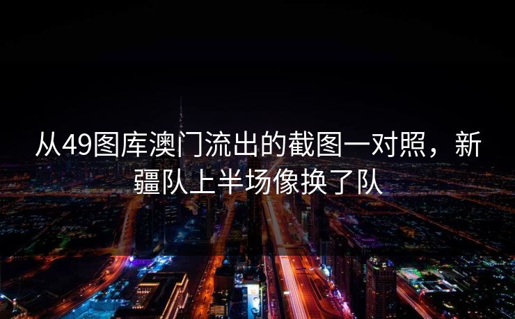 从49图库澳门流出的截图一对照,新疆队上半场像换了队